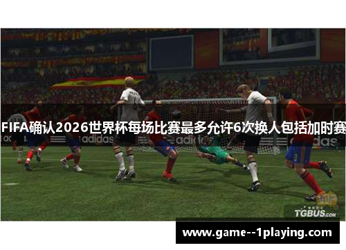 FIFA确认2026世界杯每场比赛最多允许6次换人包括加时赛