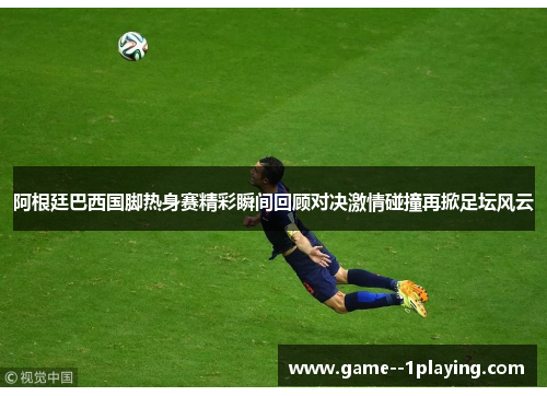 阿根廷巴西国脚热身赛精彩瞬间回顾对决激情碰撞再掀足坛风云